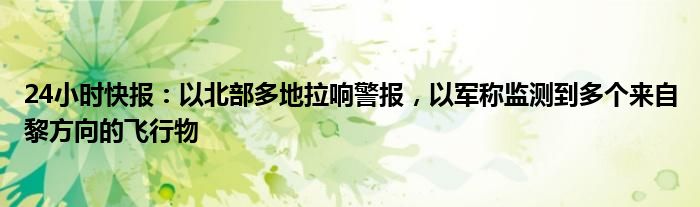 24小时快报：以北部多地拉响警报，以军称监测到多个来自黎方向的飞行物