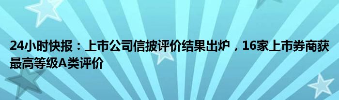 24小时快报：上市公司信披评价结果出炉，16家上市券商获最高等级A类评价