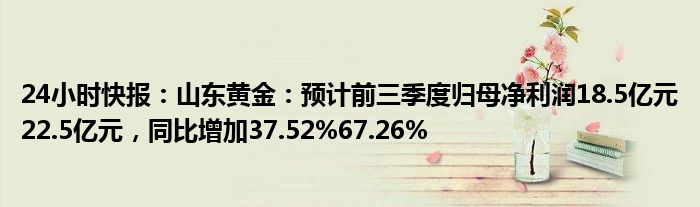 24小时快报：山东黄金：预计前三季度归母净利润18.5亿元22.5亿元，同比增加37.52%67.26%