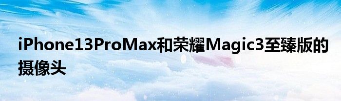 iPhone13ProMax和荣耀Magic3至臻版的摄像头