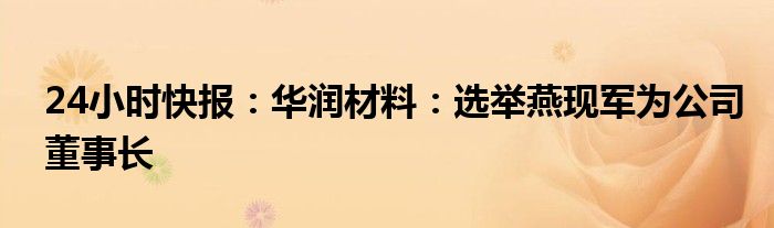 24小时快报：华润材料：选举燕现军为公司董事长