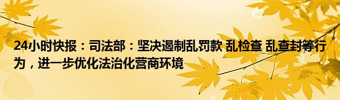 24小时快报：司法部：坚决遏制乱罚款 乱检查 乱查封等行为，进一步优化法治化营商环境