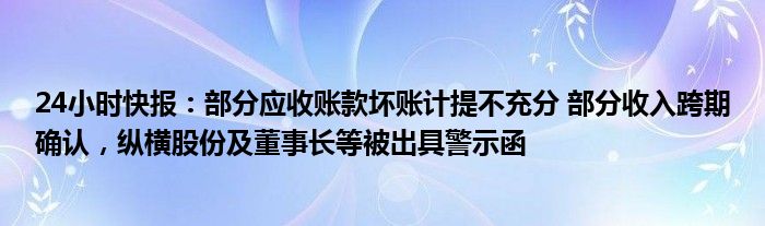 24小时快报：部分应收账款坏账计提不充分 部分收入跨期确认，纵横股份及董事长等被出具警示函