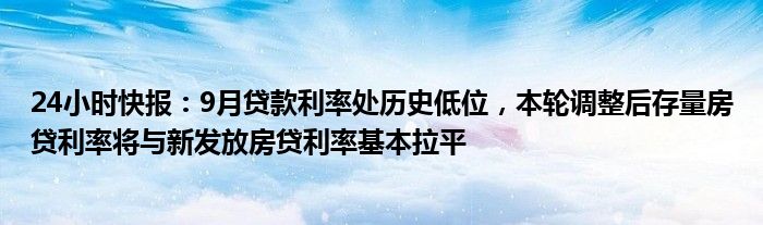 24小时快报：9月贷款利率处历史低位，本轮调整后存量房贷利率将与新发放房贷利率基本拉平