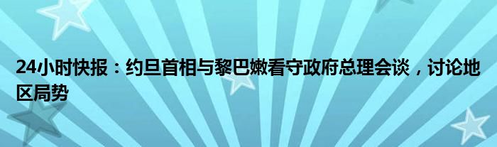 24小时快报：约旦首相与黎巴嫩看守政府总理会谈，讨论地区局势