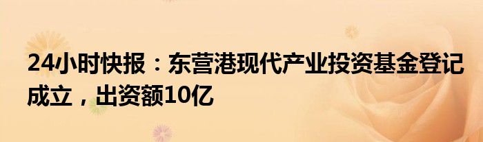 24小时快报：东营港现代产业投资基金登记成立，出资额10亿