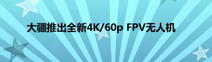 大疆推出全新4K/60p FPV无人机