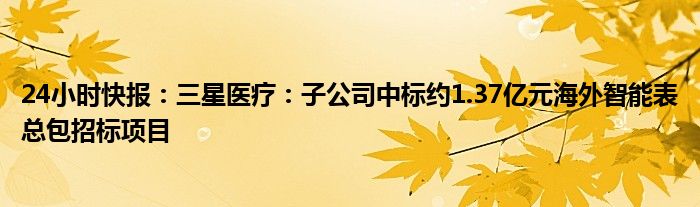 24小时快报：三星医疗：子公司中标约1.37亿元海外智能表总包招标项目