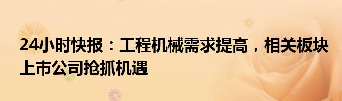 24小时快报：工程机械需求提高，相关板块上市公司抢抓机遇