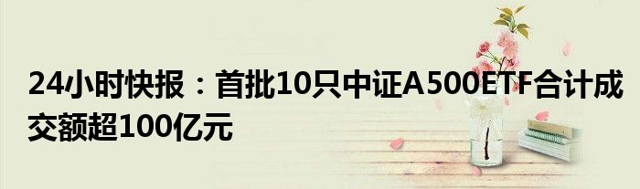 24小时快报：首批10只中证A500ETF合计成交额超100亿元