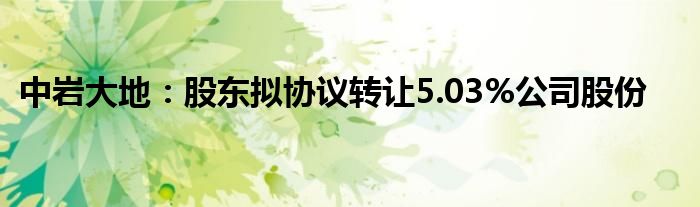 中岩大地：股东拟协议转让5.03%公司股份