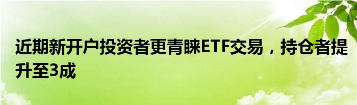 近期新开户投资者更青睐ETF交易，持仓者提升至3成