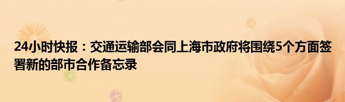 24小时快报：交通运输部会同上海市政府将围绕5个方面签署新的部市合作备忘录