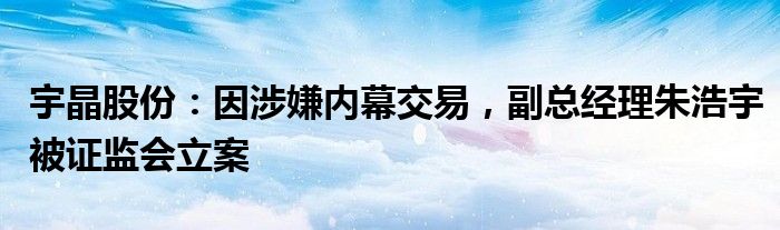 宇晶股份：因涉嫌内幕交易，副总经理朱浩宇被证监会立案