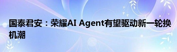 国泰君安：荣耀AI Agent有望驱动新一轮换机潮