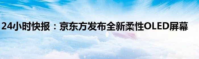 24小时快报：京东方发布全新柔性OLED屏幕