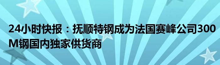 24小时快报：抚顺特钢成为法国赛峰公司300M钢国内独家供货商