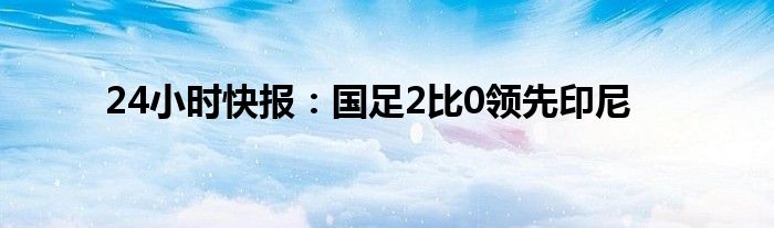 24小时快报：国足2比0领先印尼