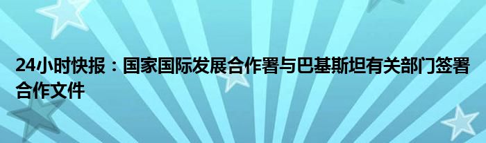 24小时快报：国家国际发展合作署与巴基斯坦有关部门签署合作文件