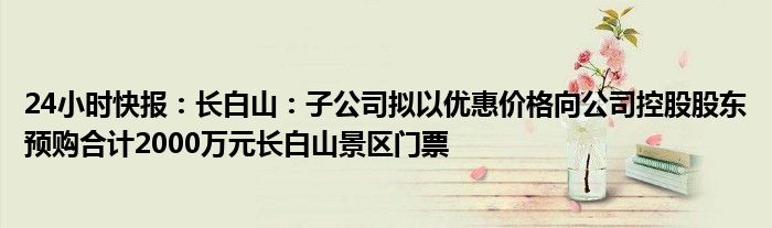 24小时快报：长白山：子公司拟以优惠价格向公司控股股东预购合计2000万元长白山景区门票