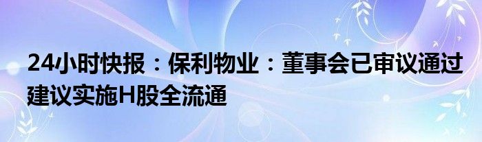 24小时快报：保利物业：董事会已审议通过建议实施H股全流通