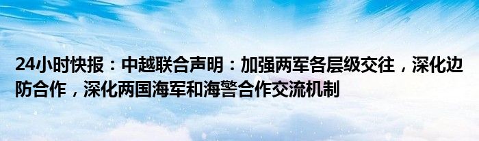 24小时快报：中越联合声明：加强两军各层级交往，深化边防合作，深化两国海军和海警合作交流机制