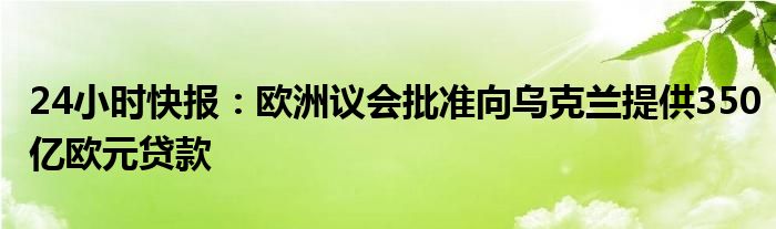 24小时快报：欧洲议会批准向乌克兰提供350亿欧元贷款