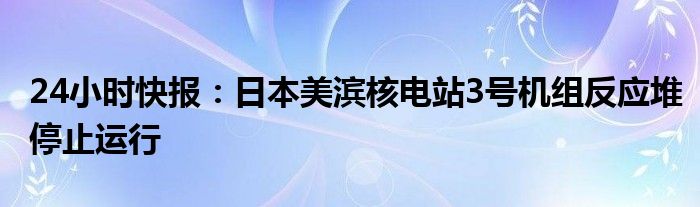 24小时快报：日本美滨核电站3号机组反应堆停止运行