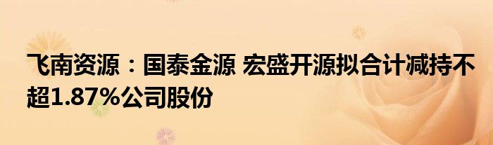 飞南资源：国泰金源 宏盛开源拟合计减持不超1.87%公司股份