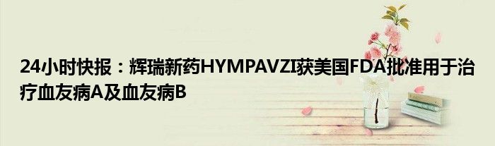 24小时快报：辉瑞新药HYMPAVZI获美国FDA批准用于治疗血友病A及血友病B