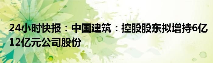 24小时快报：中国建筑：控股股东拟增持6亿12亿元公司股份