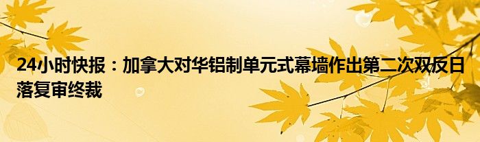 24小时快报：加拿大对华铝制单元式幕墙作出第二次双反日落复审终裁