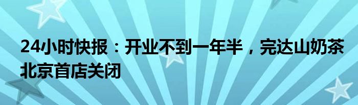 24小时快报：开业不到一年半，完达山奶茶北京首店关闭