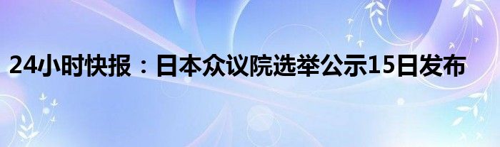 24小时快报：日本众议院选举公示15日发布