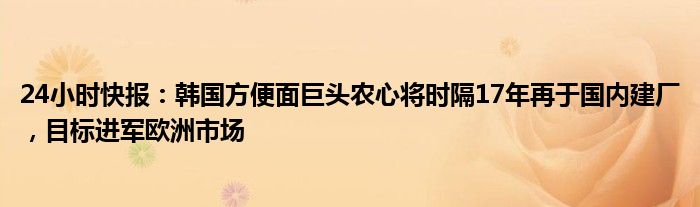 24小时快报：韩国方便面巨头农心将时隔17年再于国内建厂，目标进军欧洲市场