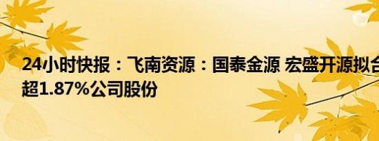 24小时快报：飞南资源：国泰金源 宏盛开源拟合计减持不超1.87%公司股份