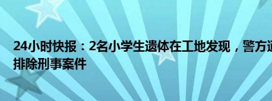 24小时快报：2名小学生遗体在工地发现，警方通报：基本排除刑事案件