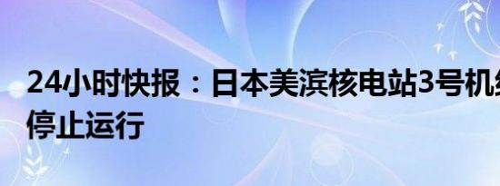 24小时快报：日本美滨核电站3号机组反应堆停止运行