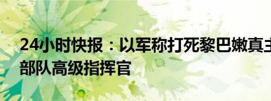 24小时快报：以军称打死黎巴嫩真主党空中部队高级指挥官