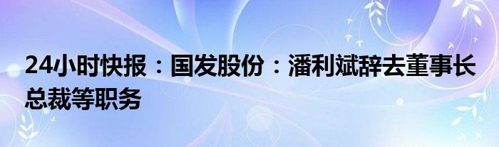 24小时快报：国发股份：潘利斌辞去董事长 总裁等职务