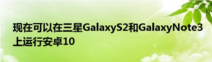 现在可以在三星GalaxyS2和GalaxyNote3上运行安卓10