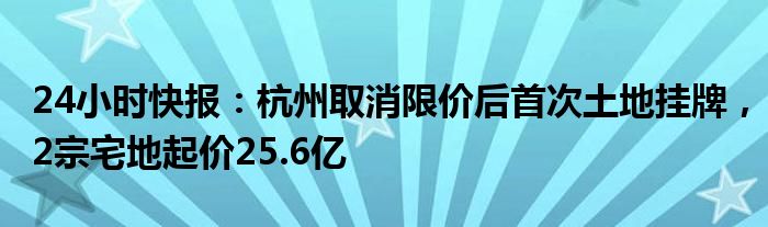 24小时快报：杭州取消限价后首次土地挂牌，2宗宅地起价25.6亿