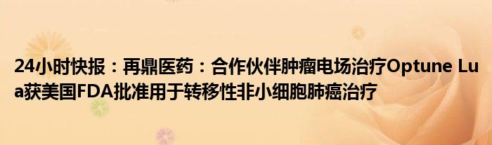 24小时快报：再鼎医药：合作伙伴肿瘤电场治疗Optune Lua获美国FDA批准用于转移性非小细胞肺癌治疗