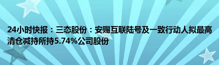 24小时快报：三态股份：安赐互联陆号及一致行动人拟最高清仓减持所持5.74%公司股份