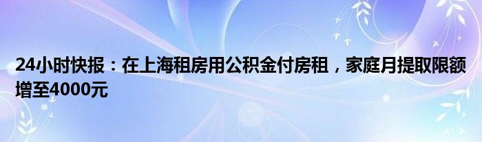 24小时快报：在上海租房用公积金付房租，家庭月提取限额增至4000元