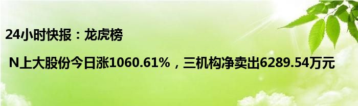 24小时快报：龙虎榜 | N上大股份今日涨1060.61%，三机构净卖出6289.54万元