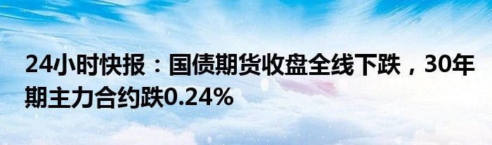 24小时快报：国债期货收盘全线下跌，30年期主力合约跌0.24%