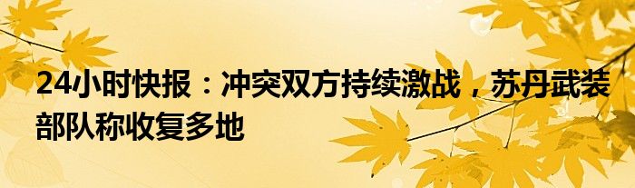 24小时快报：冲突双方持续激战，苏丹武装部队称收复多地