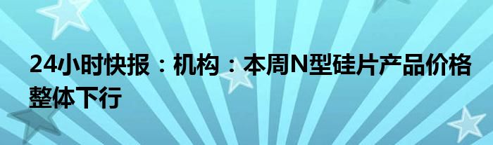 24小时快报：机构：本周N型硅片产品价格整体下行