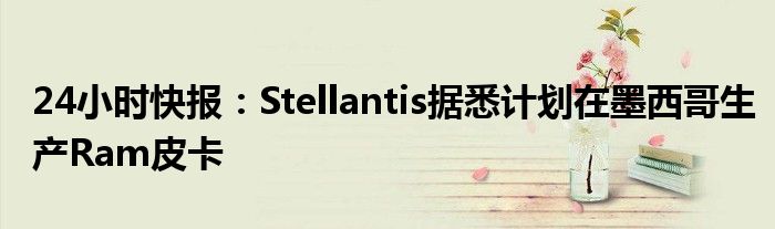 24小时快报：Stellantis据悉计划在墨西哥生产Ram皮卡